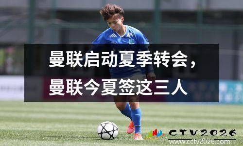 曼联启动夏季转会，曼联今夏签这三人