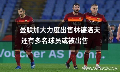 曼联加大力度出售林德洛夫 还有多名球员或被出售