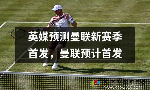 英媒预测曼联新赛季首发，曼联预计首发