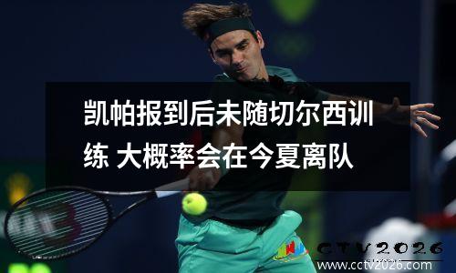 凯帕报到后未随切尔西训练 大概率会在今夏离队