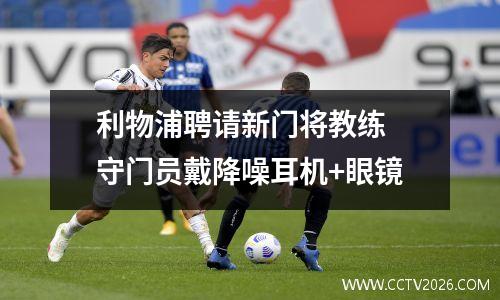利物浦聘请新门将教练 守门员戴降噪耳机+眼镜