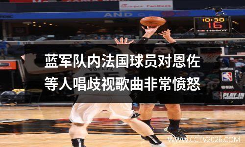 蓝军队内法国球员对恩佐等人唱歧视歌曲非常愤怒