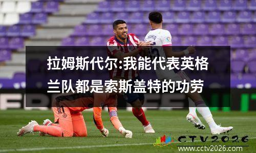 拉姆斯代尔:我能代表英格兰队都是索斯盖特的功劳