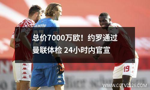 总价7000万欧！约罗通过曼联体检 24小时内官宣