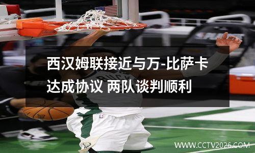 西汉姆联接近与万-比萨卡达成协议 两队谈判顺利