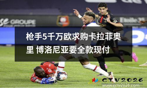 枪手5千万欧求购卡拉菲奥里 博洛尼亚要全款现付