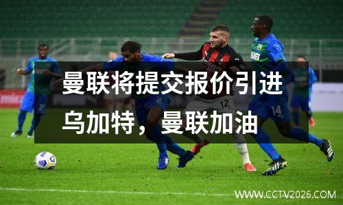 曼联将提交报价引进乌加特，曼联加油