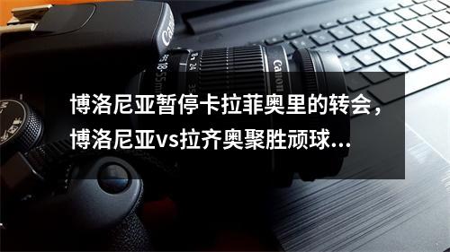 博洛尼亚暂停卡拉菲奥里的转会，博洛尼亚vs拉齐奥聚胜顽球汇
