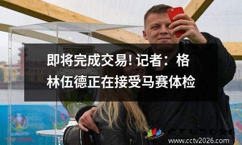 即将完成交易! 记者：格林伍德正在接受马赛体检