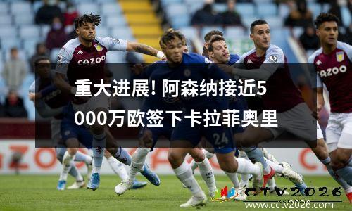 重大进展! 阿森纳接近5000万欧签下卡拉菲奥里