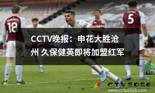 CCTV晚报：申花大胜沧州 久保健英即将加盟红军