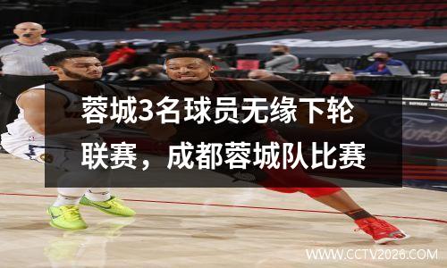 蓉城3名球员无缘下轮联赛，成都蓉城队比赛