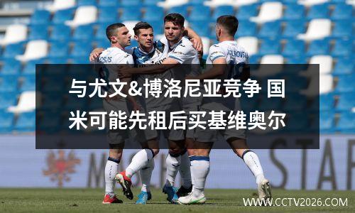 与尤文&博洛尼亚竞争 国米可能先租后买基维奥尔