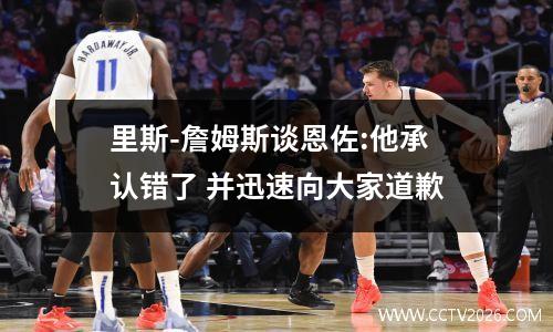 里斯-詹姆斯谈恩佐:他承认错了 并迅速向大家道歉