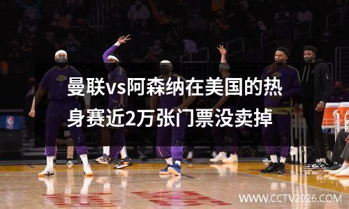 曼联vs阿森纳在美国的热身赛近2万张门票没卖掉