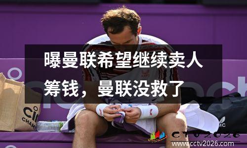 曝曼联希望继续卖人筹钱，曼联没救了