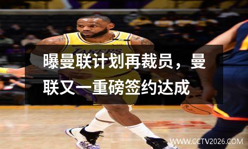 曝曼联计划再裁员，曼联又一重磅签约达成