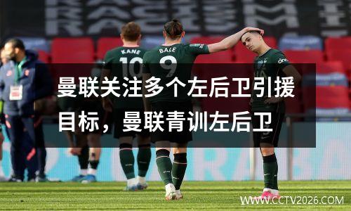 曼联关注多个左后卫引援目标，曼联青训左后卫
