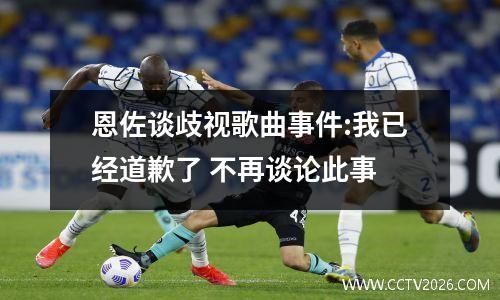 恩佐谈歧视歌曲事件:我已经道歉了 不再谈论此事