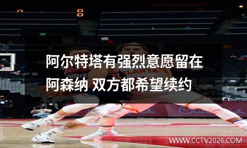 阿尔特塔有强烈意愿留在阿森纳 双方都希望续约