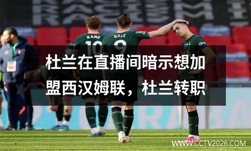 杜兰在直播间暗示想加盟西汉姆联，杜兰转职