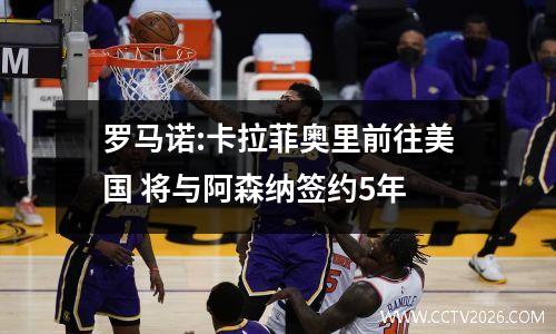罗马诺:卡拉菲奥里前往美国 将与阿森纳签约5年