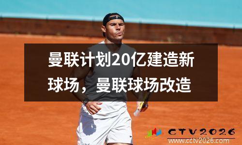 曼联计划20亿建造新球场，曼联球场改造
