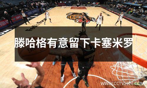 滕哈格有意留下卡塞米罗