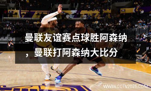 曼联友谊赛点球胜阿森纳，曼联打阿森纳大比分