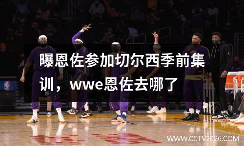 曝恩佐参加切尔西季前集训，wwe恩佐去哪了