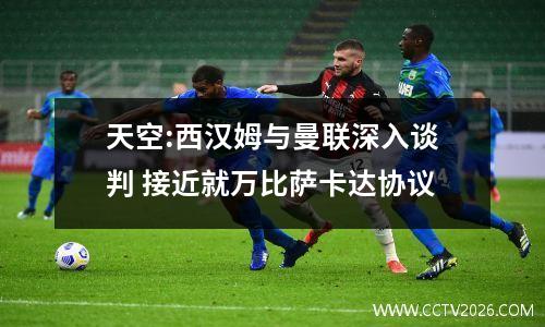 天空:西汉姆与曼联深入谈判 接近就万比萨卡达协议