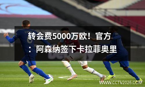 转会费5000万欧！官方：阿森纳签下卡拉菲奥里