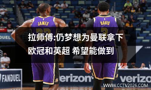 拉师傅:仍梦想为曼联拿下欧冠和英超 希望能做到