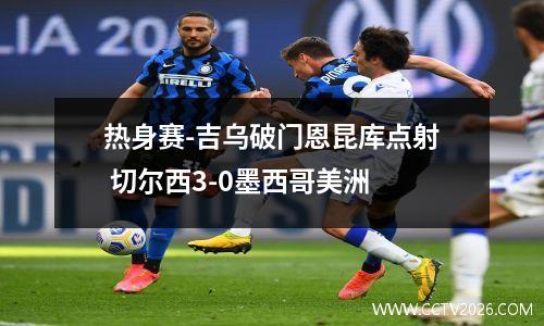 热身赛-吉乌破门恩昆库点射 切尔西3-0墨西哥美洲