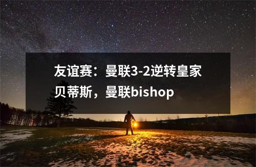 友谊赛：曼联3-2逆转皇家贝蒂斯，曼联bishop