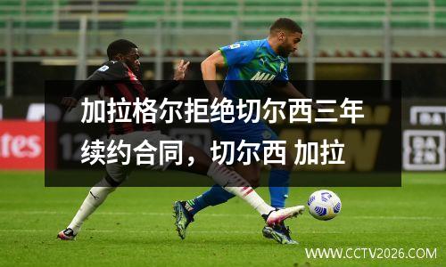 加拉格尔拒绝切尔西三年续约合同，切尔西 加拉