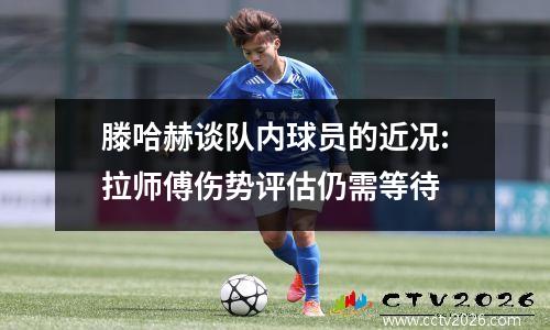滕哈赫谈队内球员的近况:拉师傅伤势评估仍需等待