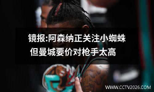 镜报:阿森纳正关注小蜘蛛 但曼城要价对枪手太高