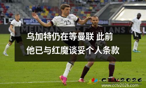 乌加特仍在等曼联 此前他已与红魔谈妥个人条款