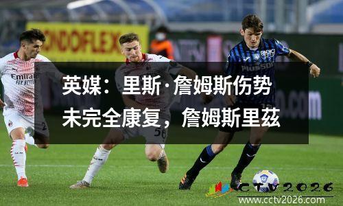 英媒：里斯·詹姆斯伤势未完全康复，詹姆斯里茲