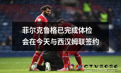 菲尔克鲁格已完成体检 会在今天与西汉姆联签约