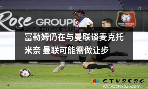 富勒姆仍在与曼联谈麦克托米奈 曼联可能需做让步