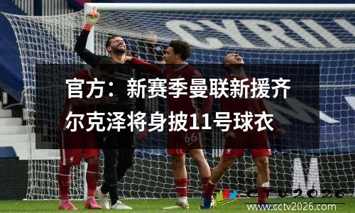 官方：新赛季曼联新援齐尔克泽将身披11号球衣