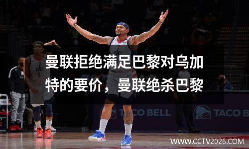 曼联拒绝满足巴黎对乌加特的要价，曼联绝杀巴黎