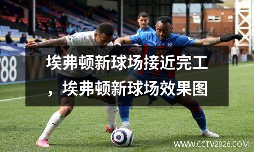 埃弗顿新球场接近完工，埃弗顿新球场效果图