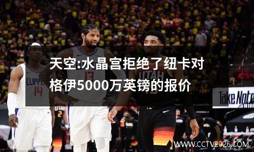 天空:水晶宫拒绝了纽卡对格伊5000万英镑的报价
