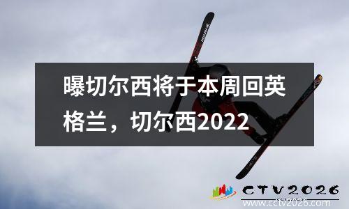 曝切尔西将于本周回英格兰，切尔西2022