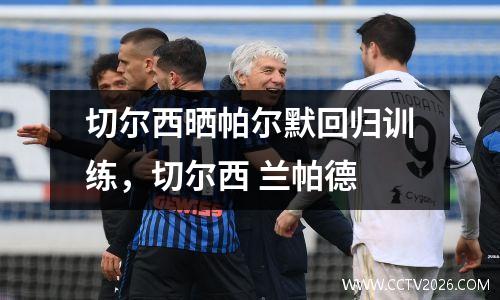 切尔西晒帕尔默回归训练，切尔西 兰帕德