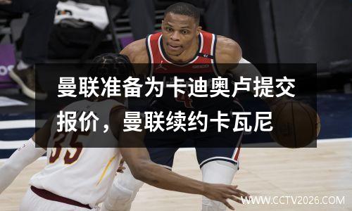 曼联准备为卡迪奥卢提交报价，曼联续约卡瓦尼