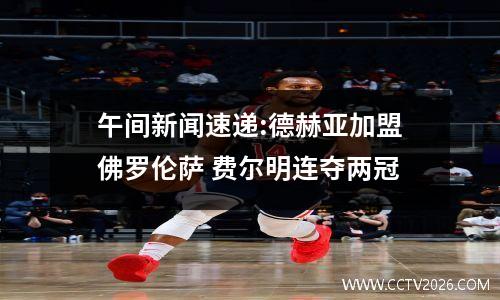 午间新闻速递:德赫亚加盟佛罗伦萨 费尔明连夺两冠